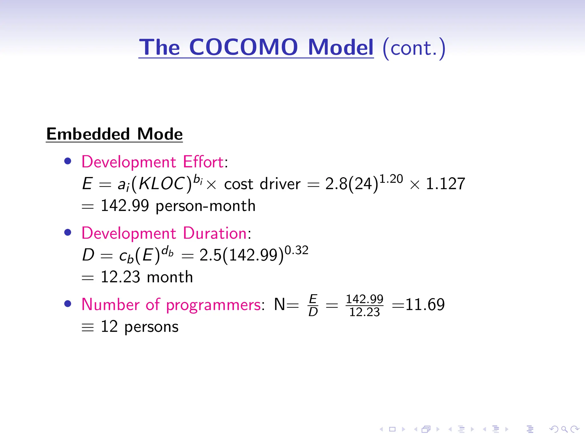 D
r
a
f
t
The COCOMO Model (cont.)
Embedded Mode
• Development Effort:
E = ai (KLOC)bi × cost driver = 2.8(24)1.20 × 1.127
= 142.99 person-month
• Development Duration:
D = cb(E)db = 2.5(142.99)0.32
= 12.23 month
• Number of programmers: N= E
D = 142.99
12.23 =11.69
≡ 12 persons
 