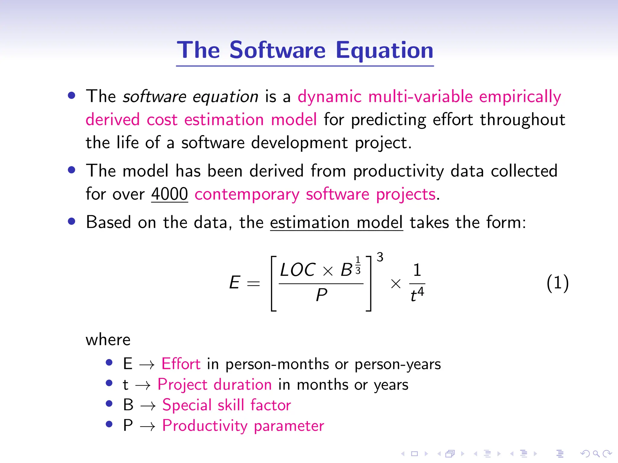 D
r
a
f
t
The Software Equation
• The software equation is a dynamic multi-variable empirically
derived cost estimation model for predicting effort throughout
the life of a software development project.
• The model has been derived from productivity data collected
for over 4000 contemporary software projects.
• Based on the data, the estimation model takes the form:
E =
"
LOC × B
1
3
P
#3
×
1
t4
(1)
where
• E → Effort in person-months or person-years
• t → Project duration in months or years
• B → Special skill factor
• P → Productivity parameter
 