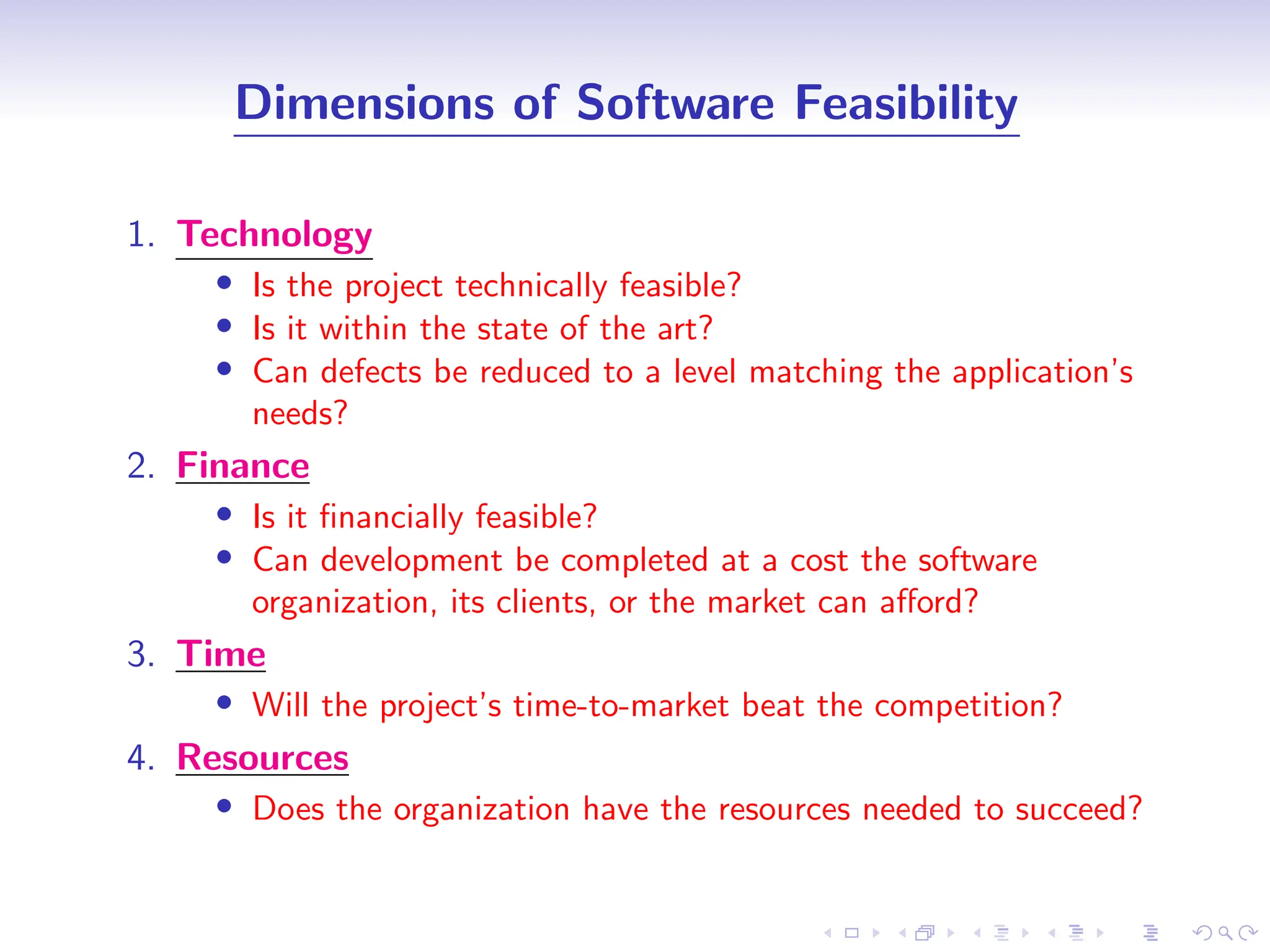 D
r
a
f
t
Dimensions of Software Feasibility
1. Technology
• Is the project technically feasible?
• Is it within the state of the art?
• Can defects be reduced to a level matching the application’s
needs?
2. Finance
• Is it financially feasible?
• Can development be completed at a cost the software
organization, its clients, or the market can afford?
3. Time
• Will the project’s time-to-market beat the competition?
4. Resources
• Does the organization have the resources needed to succeed?
 