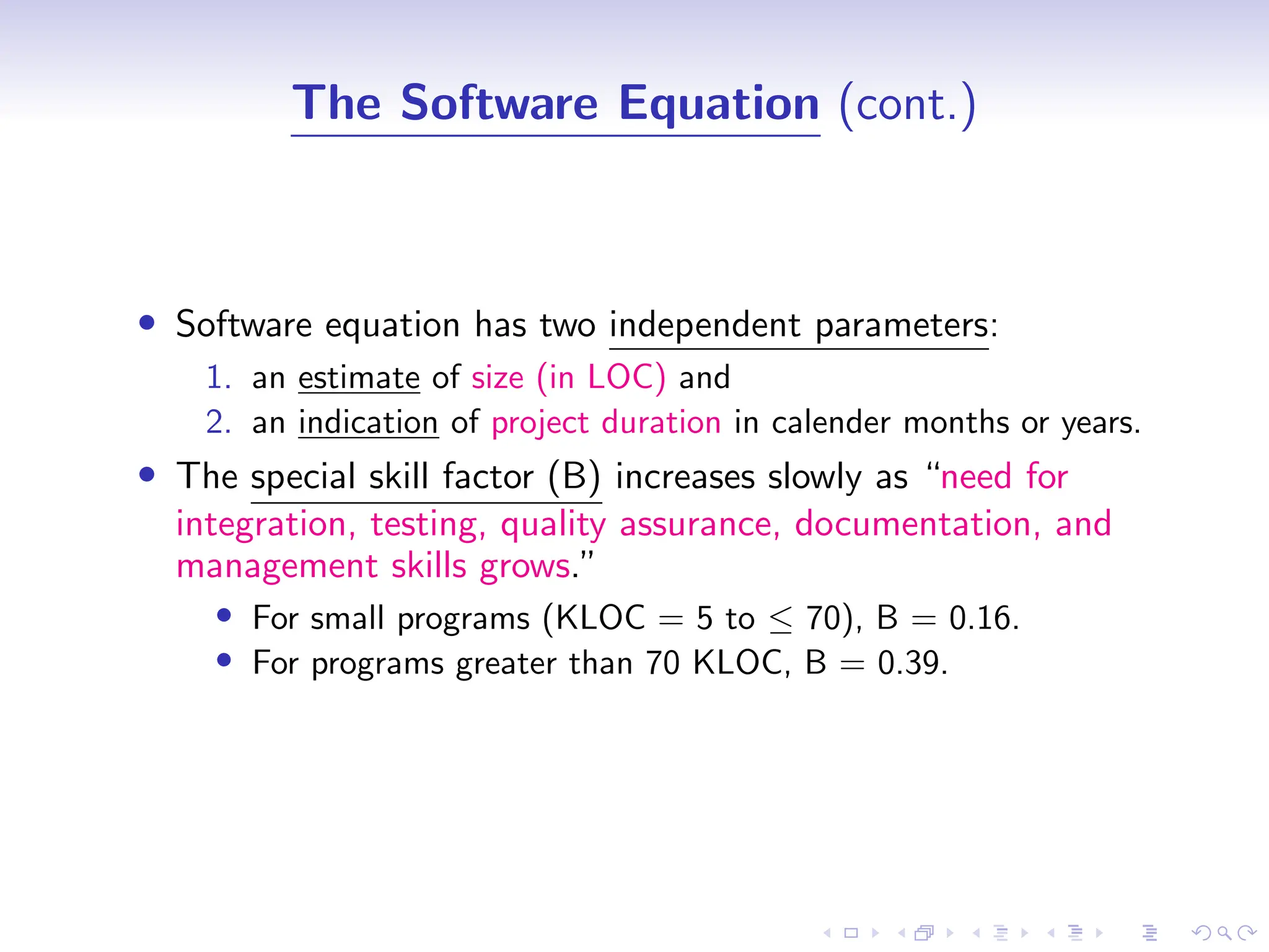 D
r
a
f
t
The Software Equation (cont.)
• Software equation has two independent parameters:
1. an estimate of size (in LOC) and
2. an indication of project duration in calender months or years.
• The special skill factor (B) increases slowly as “need for
integration, testing, quality assurance, documentation, and
management skills grows.”
• For small programs (KLOC = 5 to ≤ 70), B = 0.16.
• For programs greater than 70 KLOC, B = 0.39.
 
