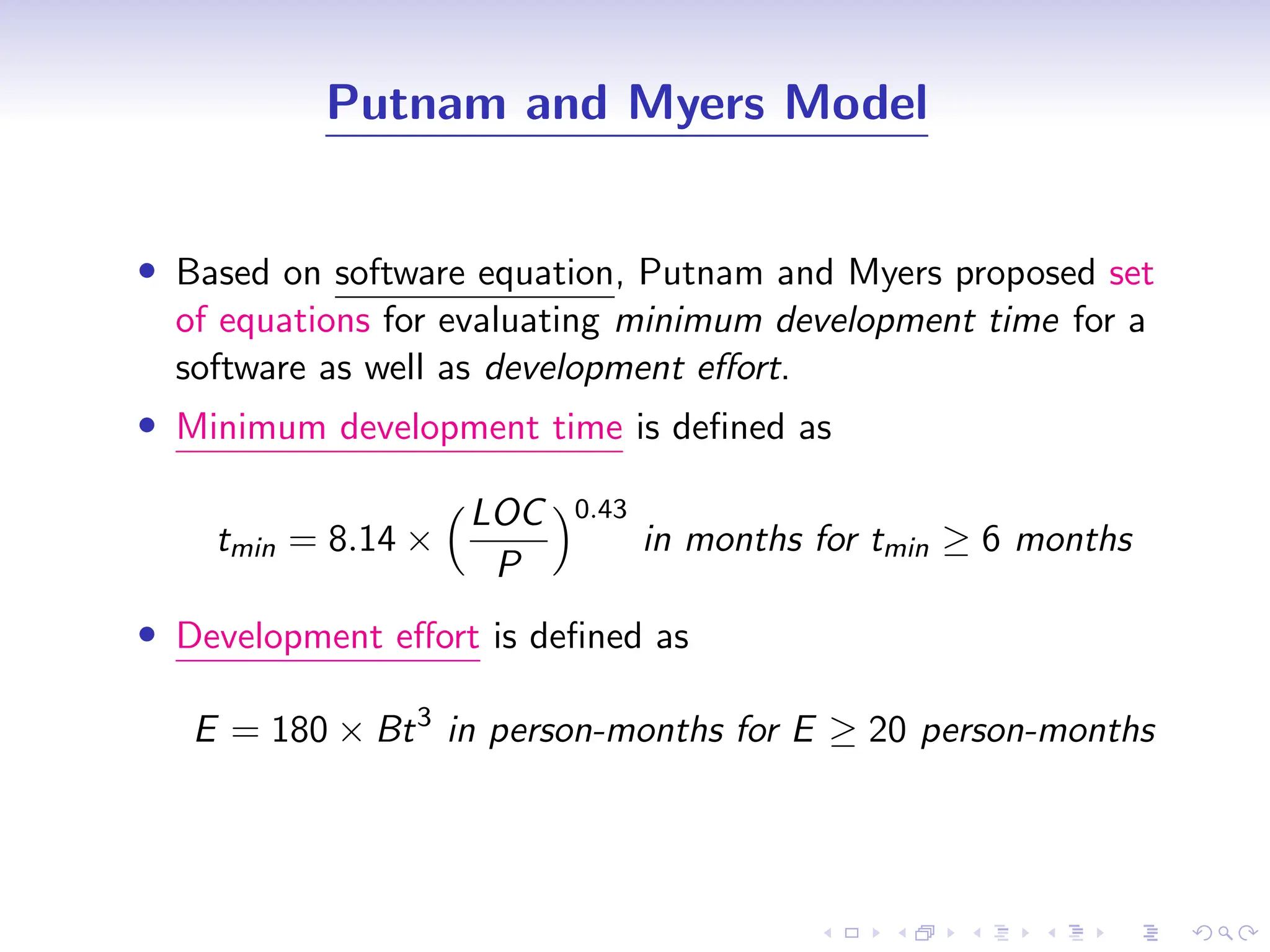 D
r
a
f
t
Putnam and Myers Model
• Based on software equation, Putnam and Myers proposed set
of equations for evaluating minimum development time for a
software as well as development effort.
• Minimum development time is defined as
tmin = 8.14 ×
LOC
P
0.43
in months for tmin ≥ 6 months
• Development effort is defined as
E = 180 × Bt3
in person-months for E ≥ 20 person-months
 
