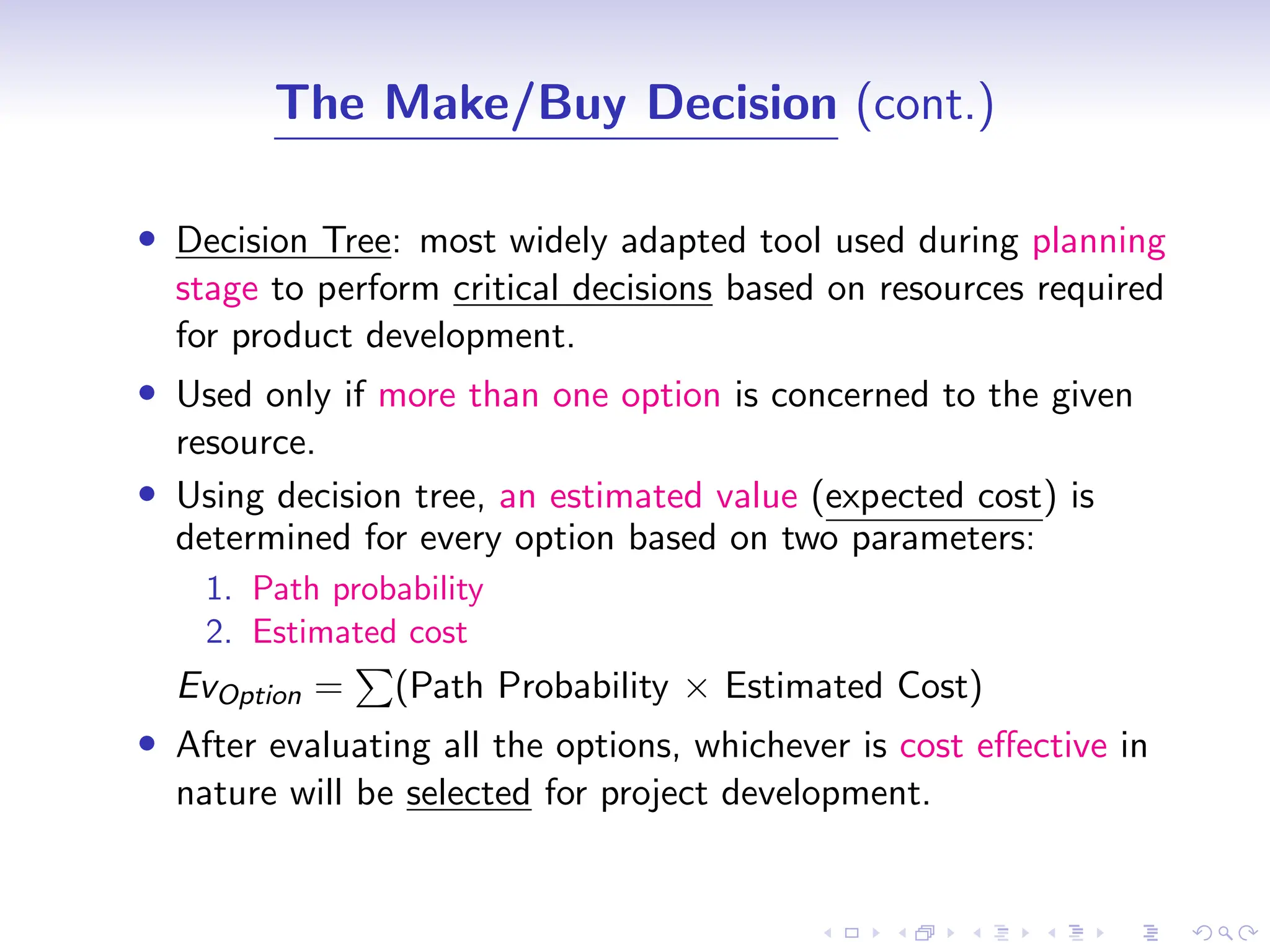 D
r
a
f
t
The Make/Buy Decision (cont.)
• Decision Tree: most widely adapted tool used during planning
stage to perform critical decisions based on resources required
for product development.
• Used only if more than one option is concerned to the given
resource.
• Using decision tree, an estimated value (expected cost) is
determined for every option based on two parameters:
1. Path probability
2. Estimated cost
EvOption =
P
(Path Probability × Estimated Cost)
• After evaluating all the options, whichever is cost effective in
nature will be selected for project development.
 