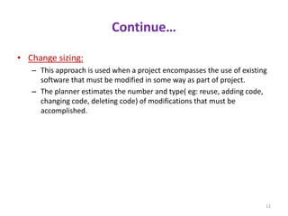 Continue…
• Change sizing:
– This approach is used when a project encompasses the use of existing
software that must be modified in some way as part of project.
– The planner estimates the number and type( eg: reuse, adding code,
changing code, deleting code) of modifications that must be
accomplished.
12
 