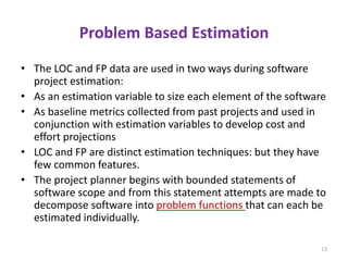 Problem Based Estimation
• The LOC and FP data are used in two ways during software
project estimation:
• As an estimation variable to size each element of the software
• As baseline metrics collected from past projects and used in
conjunction with estimation variables to develop cost and
effort projections
• LOC and FP are distinct estimation techniques: but they have
few common features.
• The project planner begins with bounded statements of
software scope and from this statement attempts are made to
decompose software into problem functions that can each be
estimated individually.
13
 