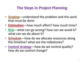 The Steps in Project Planning
• Scoping—understand the problem and the work
that must be done
• Estimation—how much effort? how much time?
• Risk—what can go wrong? how can we avoid it?
what can we do about it?
• Schedule—how do we allocate resources along
the timeline? what are the milestones?
• Control strategy—how do we control quality?
how do we control change?
3
 