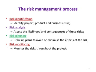 The risk management process
• Risk identification
– Identify project, product and business risks;
• Risk analysis
– Assess the likelihood and consequences of these risks;
• Risk planning
– Draw up plans to avoid or minimise the effects of the risk;
• Risk monitoring
– Monitor the risks throughout the project;
54
 