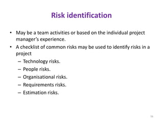 Risk identification
• May be a team activities or based on the individual project
manager’s experience.
• A checklist of common risks may be used to identify risks in a
project
– Technology risks.
– People risks.
– Organisational risks.
– Requirements risks.
– Estimation risks.
56
 