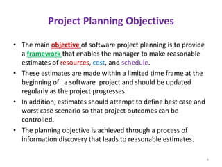 Project Planning Objectives
• The main objective of software project planning is to provide
a framework that enables the manager to make reasonable
estimates of resources, cost, and schedule.
• These estimates are made within a limited time frame at the
beginning of a software project and should be updated
regularly as the project progresses.
• In addition, estimates should attempt to define best case and
worst case scenario so that project outcomes can be
controlled.
• The planning objective is achieved through a process of
information discovery that leads to reasonable estimates.
6
 