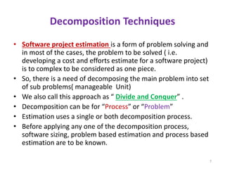 Decomposition Techniques
• Software project estimation is a form of problem solving and
in most of the cases, the problem to be solved ( i.e.
developing a cost and efforts estimate for a software project)
is to complex to be considered as one piece.
• So, there is a need of decomposing the main problem into set
of sub problems( manageable Unit)
• We also call this approach as “ Divide and Conquer” .
• Decomposition can be for “Process” or “Problem”
• Estimation uses a single or both decomposition process.
• Before applying any one of the decomposition process,
software sizing, problem based estimation and process based
estimation are to be known.
7
 