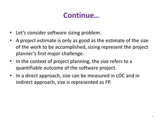 Continue…
• Let’s consider software sizing problem.
• A project estimate is only as good as the estimate of the size
of the work to be accomplished, sizing represent the project
planner’s first major challenge.
• In the context of project planning, the size refers to a
quantifiable outcome of the software project.
• In a direct approach, size can be measured in LOC and in
indirect approach, size is represented as FP.
9
 