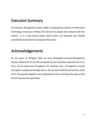 x
Executive Summary
An Inventory Management System (IMS) is proposed by Institute of Information
Technology, University of Dhaka (IIT, DU) for the people who interacts with the
system. It is a web based system where actors are provided user friendly
automated environment to accomplish their tasks.
Acknowledgements
By the grace of Almighty Allah we have developed Inventory Management
System software for IIT, DU. We are grateful to our honorable supervisor Alim UL
Gias for his supervision throughout the working time. He helped us a lot by
sharing his invaluable knowledge with us. We are also thankful to all teachers, staffs
of IIT. They greatly helped us a lot. Especially the store-in-charge who helps us find
out all requirements specifically
 