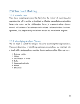 92
2.5 Class Based Modeling
2.5.1 Introduction
Class-based modeling represents the objects that the system will manipulate, the
operations that will be applied to the objects to effect the manipulation, relationships
between the objects and the collaborations that occur between the classes that are
defined. The elements of a class-based model include classes and objects, attributes,
operations, class responsibility-collaborator models and collaboration diagrams.
2.5.2 Identifying Analysis Classes
We can begin to identify the analysis classes by examining the usage scenarios.
Classes are determined by identifying each noun or noun phrase and entering it into
a simple table. Analysis classes manifest themselves in one of the following ways:
1. External entities
2. Things
3. Occurrences or events
4. Roles
5. Organizational units
6. Places
7. Structures
 
