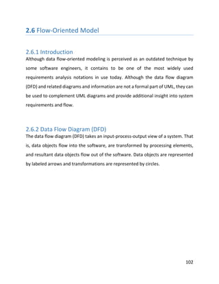 102
2.6 Flow-Oriented Model
2.6.1 Introduction
Although data flow-oriented modeling is perceived as an outdated technique by
some software engineers, it contains to be one of the most widely used
requirements analysis notations in use today. Although the data flow diagram
(DFD) and related diagrams and information are not a formal part of UML, they can
be used to complement UML diagrams and provide additional insight into system
requirements and flow.
2.6.2 Data Flow Diagram (DFD)
The data flow diagram (DFD) takes an input-process-output view of a system. That
is, data objects flow into the software, are transformed by processing elements,
and resultant data objects flow out of the software. Data objects are represented
by labeled arrows and transformations are represented by circles.
 