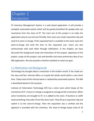 1
Chapter 1
Introduction
IIT Inventory Management System is a web based application. It will provide a
complete automated system which will be greatly beneficial for people who use
inventories from the store of IIT. The main aim of this project is to make the
application easy to use and user friendly. Here users can create requisition slip and
send it to store-in-charge. If the requested item is available to the store room the
store-in-charge will send the item to the requested user. Users can also
communicate with each other through notification. In this chapter, we have
discussed the background study and motivation of this project, objectives of the
project, scope of this project, cost and benefits and some preliminary idea of our
IMS application. We also provide a timeline schedule to reach our goal.
1.1 Motivation and Background
Technology has brought about a revolution in the modern world. It has made our
live easy and fast. Internet offers us to grab the whole world within a very short
time. Today most of the manual works is replaced by automated systems. The IMS
is developed based on this purpose.
Institute of Information Technology (IIT) has a store room which keeps all the
inventories of IIT. A store-in-charge is assigned to manage all the inventories. When
some inventories are brought to IIT, it is added to the store. If teachers or staffs
need something, they take it from the store room. They fill up a requisition slip and
submit it to the store-in-charge. Then the requisition slip is verified and the
applicant is provided with the inventory. The store-in-charge keeps track of all
 