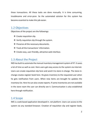 2
these transactions. All these tasks are done manually. It is time consuming,
troublesome and error-pron. So the automated solution for this system has
become essential to make this job easier.
1.2 Objectives
Objectives of the project are the followings:
 Create requisition slip.
 Verify requisition slip through the system.
 Preserve all the necessary documents.
 Track all the transactions’ information.
 Create easy, user-friendly, attractive web interface.
1.3 About the Project
IMS has built to automate the manual inventory management system of IIT. It saves
a lot of time as well as cost. Here users get easy access to the system via internet.
Users can create requisition slip here and send it to store-in-charge. The store-in-
change creates register book here. He gives inventory to the requested user when
he gets notification from users. When new items are brought he updates the
inventory list. Here he can also create reports. If some inventories are not available
in the store room the user can directly see it. Communication is also established
here through notification.
1.4 Scope
IMS is a web based application developed in .net platform. Users can access to the
system via any standard browser. Creation of requisition slip and register book,
 