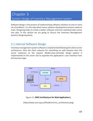 126
Chapter 3
System Design of Inventory Management system
Software design is the process of implementing software solutions to one or more
set of problems. It is the step which every software development process needs to
meet. Designing helps to create a better software and here individual idea comes
into play. In this section we are going to discuss the Inventory Management
Systems designing phase.
3.1 Internal Software Design
Inventory management system software is implemented following the client-server
architecture. Here the client requests for something via web browser then the
server responses on the request. Model-view-controller design pattern is
implemented on the server site to separate the application’s user interface from
the business logic.
Figure 3.1 (MVC Architecture for Web Applications)
(http://www.acis.org.co/fileadmin/mvc_architecture.png)
 