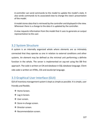 127
A controller can send commands to the model to update the model's state. It
also sends commands to its associated view to change the view's presentation
of the model.
A model stores data that is retrieved by the controller and displayed in the view.
Whenever there is a change to the data it is updated by the controller.
A view requests information from the model that it uses to generate an output
representation to the user.
3.2 System Structure
A system is an internally organized whole where elements are so intimately
connected that they operate as one in relation to external conditions and other
systems. An element may be defined as the minimal unit performing a definite
function in the whole. The server is implemented on asp.net using the DB first
approach. The code is written on C# and database in SQL database language. Client
side code is written on HTML, CSS and JavaScript language.
3.3 Graphical User Interface (GUI)
GUI of inventory management system is kept as simple as possible. It is simple, user
friendly and flexible.
 Home Screen.
 Log in Screen.
 User screen.
 Store-in-charge screen.
 Director screen.
 Recommendation screen.
 