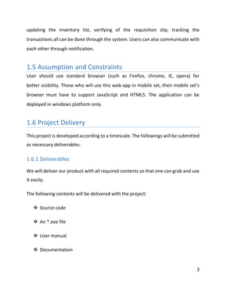 3
updating the inventory list, verifying of the requisition slip, tracking the
transactions all can be done through the system. Users can also communicate with
each other through notification.
1.5 Assumption and Constraints
User should use standard browser (such as Firefox, chrome, IE, opera) for
better visibility. Those who will use this web-app in mobile set, their mobile set’s
browser must have to support JavaScript and HTML5. The application can be
deployed in windows platform only.
1.6 Project Delivery
This project is developed according to a timescale. The followings will be submitted
as necessary deliverables.
1.6.1 Deliverables
We will deliver our product with all required contents so that one can grab and use
it easily.
The following contents will be delivered with the project:
 Source code
 An *.exe file
 User manual
 Documentation
 
