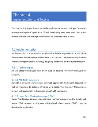 129
Chapter 4
Implementation and Testing
This chapter is going to discuss about the implementation and testing of “Inventory
management system” application. Which developing tools have been used in this
project and how the testing have done will be discussed here in brief.
4.1 Implementation
Implementation is a very important phase for developing software. In this phase
the theoretical work is translated into the practical one. The Software requirement
analysis and specification, planning, designing all reflects on the implementation.
4.1.1 Technologies
All the latest technologies have been used to develop “Inventory management
System”.
4.1.1.1 ASP.NET Framework
ASP.NET is an open-source server side web application framework designed for
web development to produce dynamic web pages. The Inventory Management
System web application is developed on ASP.NET framework.
4.1.1.2 Hyper Text Markup Language (HTML)
Hyper Text Markup Language is a standard markup language used to create web
pages. HTML elements are the basic building block of web pages. HTML5 is used to
develop the application.
 