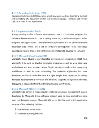 130
4.1.1.3 Cascading Style Sheet (CSS)
Cascading Style Sheets (CSS) is a style sheet language used for describing the look
and formatting of a document written in a markup language. The latest CSS version
CSS 3.0 is used in this application.
4.1.2 Implementation Tools
A programming tool or software development tool is a computer program that
software developers use to create, debug, maintain, or otherwise support other
programs and applications. The development tools reduces a lot of time from the
developer side. There are a lot of software development tools nowadays.
Developers have to choose the right development tools to develop his software.
4.1.2.1 Microsoft Visual Studio 2013
Microsoft Visual Studio is an integrated development environment (IDE) from
Microsoft. It is used to develop computer programs as well as web sites, wed
applications and web services. Visual Studio includes a code editor supporting
IntelliSense as well as code refactoring. The software application has been
developed on Visual studio because it is light weight with respect to its ability,
database development is very easy and efficient, supports auto generated codes,
debugging is easy and efficient and finally it is very user friendly.
4.1.2.2 Microsoft SQL Server 2012
Microsoft SQL server is most popular relational database management system
developed by Microsoft. It is a software product used to store and retrieve data
from the database storage. Microsoft SQL server 2012 is used in this application
because of the following facilities:
 User defined server roles.
 Enhanced auditing features.
 