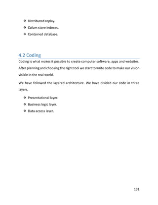 131
 Distributed replay.
 Colum store indexes.
 Contained database.
4.2 Coding
Coding is what makes it possible to create computer software, apps and websites.
After planning and choosing the right tool we start to write code to make our vision
visible in the real world.
We have followed the layered architecture. We have divided our code in three
layers,
 Presentational layer.
 Business logic layer.
 Data access layer.
 