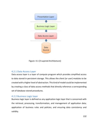 132
Figure: 4.1 (3 Layered Architecture)
4.2.1 Data Access Layer
Data access layer is a layer of compute program which provides simplified access
to data stored in persistent storage. This allows the client (or user) modules to be
created with a higher level of abstraction. This kind of model could be implemented
by creating a class of data access methods that directly reference a corresponding
set of database stored procedures.
4.2.2 Business Logic layer
Business logic layer is defined as any application logic layer that is concerned with
the retrieval, processing, transformation, and management of application data;
application of business rules and policies; and ensuring data consistency and
validity.
 