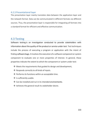 133
4.2.3 Presentational layer
The presentation layer mainly translates data between the application layer and
the network format. Data can be communicated in different formats via different
sources. Thus, the presentation layer is responsible for integrating all formats into
a standard format for efficient and effective communication.
4.3 Testing
Software testing is an investigation conducted to provide stakeholders with
information about the quality of the product or service under test. Test techniques
include the process of executing a program or application with the intent of
finding software bugs. It involves the execution of a software component or system
component to evaluate one or more properties of interest. In general, these
properties indicate the extent to which the component or system under test:
 Meets the requirements that guided its design and development,
 Responds correctly to all kinds of inputs.
 Performs its functions within an acceptable time.
 Is sufficiently usable.
 Can be installed and run in its intended environments.
 Achieves the general result its stakeholder desire.
 