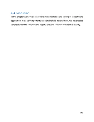136
4.4 Conclusion
In this chapter we have discussed the implementation and testing of the software
application. It is a very important phase of software development. We have tested
very feature in the software and hopeful that this software will meet its quality.
 