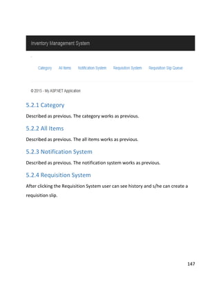 147
5.2.1 Category
Described as previous. The category works as previous.
5.2.2 All Items
Described as previous. The all items works as previous.
5.2.3 Notification System
Described as previous. The notification system works as previous.
5.2.4 Requisition System
After clicking the Requisition System user can see history and s/he can create a
requisition slip.
 