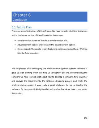 152
Chapter 6
Conclusion
6.1 Future Plan
There are some limitations of this software. We have considered all the limitations
and in the future version of it we’ll make it a better one.
 Mobile version: Later we’ll make a mobile version of it.
 Advertisement option: We’ll include the advertisement option.
 Create report: The cerate report feature is not implemented here. We’ll do
it in the future version.
We are pleased after developing the Inventory Management System software. It
gave us a lot of thing which will help us throughout our life. By developing the
software we have learned a lot about how to develop a software, how to gather
and analyze the requirements, the software designing process and finally the
implementation phase. It was really a great challenge for us to develop the
software. By the grace of Almighty Allah and our hard work we have come to our
destination.
 
