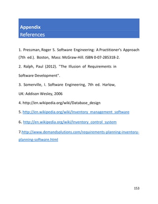 153
Appendix
References
1. Pressman, Roger S. Software Engineering: A Practitioner's Approach
(7th ed.). Boston, Mass: McGraw-Hill. ISBN 0-07-285318-2.
2. Ralph, Paul (2012). "The Illusion of Requirements in
Software Development".
3. Somerville, I. Software Engineering, 7th ed. Harlow,
UK: Addison Wesley, 2006
4. http://en.wikipedia.org/wiki/Database_design
5. http://en.wikipedia.org/wiki/Inventory_management_software
6. http://en.wikipedia.org/wiki/Inventory_control_system
7.http://www.demandsolutions.com/requirements-planning-inventory-
planning-software.html
 