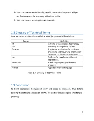 6
 Users can create requisition slip, send it to store-in-charge and will get
notification when the inventory will deliver to him.
 Users can access to the system via internet.
1.8 Glossary of Technical Terms
Here we demonstrates all the technical word, jargons and abbreviations.
Terms Definition
IIT Institute of Information Technology
IMS Inventory management system
Browser A software application for retrieving,
presenting and traversing information
resources on the World Wide Web.
.net Platform for developing different
applications.
JavaScript A web language to give dynamic
property.
HTML5 Hypertext markup language
Table 1.3: Glossary of Technical Terms
1.9 Conclusion
To build applications background study and scope is necessary. Thus before
building this software application IIT IMS, we studied these and gave time for pre-
planning.
 