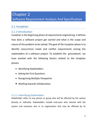 7
Chapter 2
Software Requirement Analysis And Specification
2.1 Inception
2.1.1 Introduction
Inception is the beginning phase of requirements engineering. It defines
how does a software project get started and what is the scope and
nature of the problem to be solved. The goal of the inception phase is to
identify concurrence needs and conflict requirements among the
stakeholders of a software project. To establish the groundwork we
have worked with the following factors related to the inception
phases:
 Identifying Stakeholders
 Asking the First Questions
 Recognizing Multiple Viewpoints
 Working towards Collaboration
2.1.1.1 Identifying Stakeholders
Stakeholder refers to any person or group who will be affected by the system
directly or indirectly. Stakeholders include end-users who interact with the
system and everyone else in an organization that may be affected by its
 
