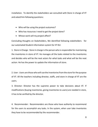 8
installation. To identify the stakeholders we consulted with Store in charge of IIT
and asked him following questions:
 Who will be using the project outcomes?
 Who has resources I need to get the project done?
 Whose work will my project affect?
Concluding thoughts on Stakeholders, We identified following stakeholders for
our automated Student information system for IIT DU:
1. Store in Charge: Store in charge is the person who is responsible for maintaining
the inventories in store of IIT. He manages all the tasks related to the inventories
and decides who will be the next actors for what tasks and what will be the next
action. He has the power to update the information of store.
2. User: Users are those who will use the inventories from the store for the purpose
of IIT. All the teachers including director, staffs, and store in charge of IIT are the
users.
3. Director: Director has the supreme power to take decisions about IIT. If
modifications (buying inventories, giving inventories to users) are needed in store,
it has to be verified by the director.
4. Recommender: Recommenders are those who have authority to recommend
for the users to accomplish any tasks. In the system, when user take inventories
they have to be recommended by the recommender.
 