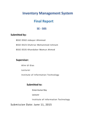 Inventory Management System
Final Report
SE - 505
Submitted by:
BSSE 0502-Jobayer Ahmmed
BSSE 0523-Shahriar Mohammed Ishmam
BSSE 0535-Khandaker Mamun Ahmed
Supervisor:
Alim Ul Gias
Lecturer
Institute of Information Technology
Submitted to:
Emon Kumar Dey
Lecturer
Institute of Information Technology
Submission Date: June 11, 2015
 