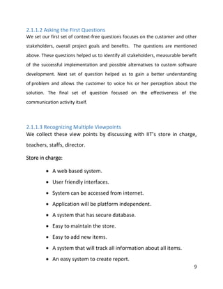 9
2.1.1.2 Asking the First Questions
We set our first set of context-free questions focuses on the customer and other
stakeholders, overall project goals and benefits. The questions are mentioned
above. These questions helped us to identify all stakeholders, measurable benefit
of the successful implementation and possible alternatives to custom software
development. Next set of question helped us to gain a better understanding
of problem and allows the customer to voice his or her perception about the
solution. The final set of question focused on the effectiveness of the
communication activity itself.
2.1.1.3 Recognizing Multiple Viewpoints
We collect these view points by discussing with IIT’s store in charge,
teachers, staffs, director.
Store in charge:
 A web based system.
 User friendly interfaces.
 System can be accessed from internet.
 Application will be platform independent.
 A system that has secure database.
 Easy to maintain the store.
 Easy to add new items.
 A system that will track all information about all items.
 An easy system to create report.
 