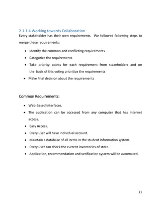 11
2.1.1.4 Working towards Collaboration
Every stakeholder has their own requirements. We followed following steps to
merge these requirements:
 Identify the common and conflicting requirements
 Categorize the requirements
 Take priority points for each requirement from stakeholders and on
the basis of this voting prioritize the requirements
 Make final decision about the requirements
Common Requirements:
 Web-Based Interfaces.
 The application can be accessed from any computer that has Internet
access.
 Easy Access.
 Every user will have individual account.
 Maintain a database of all items in the student information system.
 Every user can check the current inventories of store.
 Application, recommendation and verification system will be automated.
 