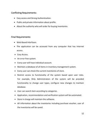 12
Conflicting Requirements:
 Easy access and Strong Authentication.
 Public and private information about profile.
 About the authority who will order for buying inventories.
Final Requirements:
 Web-Based Interfaces.
 The application can be accessed from any computer that has Internet
access.
 Easy Access.
 An error free system.
 Every user will have individual account.
 Maintain a database of all items in inventory management system.
 Every user can check the current inventories of store.
 Restrict access to functionality of the system based upon user roles.
For example, Only Administrators of the system will be provided
functionality to change user types, configure new changes to maintain
database.
 User can search item according to categories.
 Application, recommendation and verification system will be automated.
 Store in charge will maintain the software.
 All information about the inventories including purchase voucher, user of
the inventories will be saved.
 