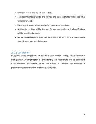 13
 Only director can verify when needed.
 The recommenders will be pre-defined and store in charge will decide who
will recommend.
 Store in charge can create and print report when needed.
 Notification system will be the way for communication and all notification
will be saved in database.
 An automated register book will be maintained to track the information
about inventories and their users.
2.1.2 Conclusion
Inception phase helped us to establish basic understanding about Inventory
Management System(IMS) for IIT, DU; identify the people who will be benefited
if IMS becomes automated, define the nature of the IMS and establish a
preliminary communication with our stakeholders.
 