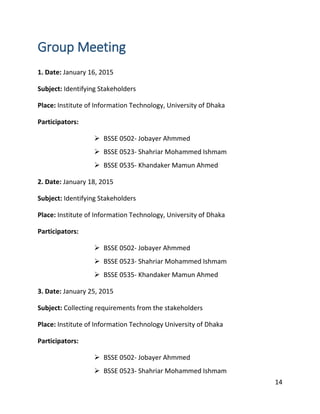 14
Group Meeting
1. Date: January 16, 2015
Subject: Identifying Stakeholders
Place: Institute of Information Technology, University of Dhaka
Participators:
 BSSE 0502- Jobayer Ahmmed
 BSSE 0523- Shahriar Mohammed Ishmam
 BSSE 0535- Khandaker Mamun Ahmed
2. Date: January 18, 2015
Subject: Identifying Stakeholders
Place: Institute of Information Technology, University of Dhaka
Participators:
 BSSE 0502- Jobayer Ahmmed
 BSSE 0523- Shahriar Mohammed Ishmam
 BSSE 0535- Khandaker Mamun Ahmed
3. Date: January 25, 2015
Subject: Collecting requirements from the stakeholders
Place: Institute of Information Technology University of Dhaka
Participators:
 BSSE 0502- Jobayer Ahmmed
 BSSE 0523- Shahriar Mohammed Ishmam
 