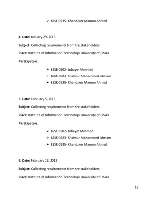 15
 BSSE 0535- Khandaker Mamun Ahmed
4. Date: January 29, 2015
Subject: Collecting requirements from the stakeholders
Place: Institute of Information Technology University of Dhaka
Participators:
 BSSE 0502- Jobayer Ahmmed
 BSSE 0523- Shahriar Mohammed Ishmam
 BSSE 0535- Khandaker Mamun Ahmed
5. Date: February 5, 2015
Subject: Collecting requirements from the stakeholders
Place: Institute of Information Technology University of Dhaka
Participators:
 BSSE 0502- Jobayer Ahmmed
 BSSE 0523- Shahriar Mohammed Ishmam
 BSSE 0535- Khandaker Mamun Ahmed
6. Date: February 13, 2015
Subject: Collecting requirements from the stakeholders
Place: Institute of Information Technology University of Dhaka
 