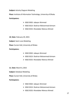 17
Subject: Activity Diagram Modeling
Place: Institute of Information Technology, University of Dhaka
Participators:
 BSSE 0502- Jobayer Ahmmed
 BSSE 0523- Shahriar Mohammed Ishmam
 BSSE 0535- Khandaker Mamun Ahmed
10. Date: February 29, 2015
Subject: Swim Lane Modeling
Place: Curzon Hall, University of Dhaka
Participators:
 BSSE 0502- Jobayer Ahmmed
 BSSE 0523- Shahriar Mohammed Ishmam
 BSSE 0535- Khandaker Mamun Ahmed
11. Date: March 6, 2015
Subject: Database Modeling
Place: Curzon Hall, University of Dhaka
Participators:
 BSSE 0502- Jobayer Ahmmed
 BSSE 0523- Shahriar Mohammed Ishmam
 BSSE 0535- Khandaker Mamun Ahmed
 