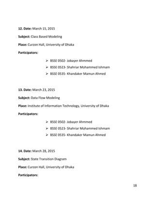 18
12. Date: March 15, 2015
Subject: Class Based Modeling
Place: Curzon Hall, University of Dhaka
Participators:
 BSSE 0502- Jobayer Ahmmed
 BSSE 0523- Shahriar Mohammed Ishmam
 BSSE 0535- Khandaker Mamun Ahmed
13. Date: March 23, 2015
Subject: Data Flow Modeling
Place: Institute of Information Technology, University of Dhaka
Participators:
 BSSE 0502- Jobayer Ahmmed
 BSSE 0523- Shahriar Mohammed Ishmam
 BSSE 0535- Khandaker Mamun Ahmed
14. Date: March 28, 2015
Subject: State Transition Diagram
Place: Curzon Hall, University of Dhaka
Participators:
 