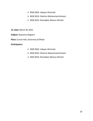 19
 BSSE 0502- Jobayer Ahmmed
 BSSE 0523- Shahriar Mohammed Ishmam
 BSSE 0535- Khandaker Mamun Ahmed
15. Date: March 30, 2015
Subject: Sequence Diagram
Place: Curzon Hall, University of Dhaka
Participators:
 BSSE 0502- Jobayer Ahmmed
 BSSE 0523- Shahriar Mohammed Ishmam
 BSSE 0535- Khandaker Mamun Ahmed
 