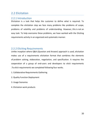 20
2.2 Elicitation
2.2.1 Introduction
Elicitation is a task that helps the customer to define what is required. To
complete the elicitation step we face many problems like problems of scope,
problems of volatility and problems of understanding. However, this is not an
easy task. To help overcome these problems, we have worked with the Eliciting
requirements activity in an organized and systematic manner.
2.2.2 Eliciting Requirements
Unlike inception where Q&A (Question and Answer) approach is used, elicitation
makes use of a requirements elicitation format that combines the elements
of problem solving, elaboration, negotiation, and specification. It requires the
cooperation of a group of end-users and developers to elicit requirements
.To elicit requirements we completed following four works.
1. Collaborative Requirements Gathering
2. Quality Function Deployment
3. Usage Scenarios
4. Elicitation work products
 