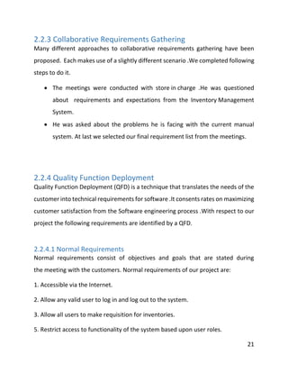 21
2.2.3 Collaborative Requirements Gathering
Many different approaches to collaborative requirements gathering have been
proposed. Each makes use of a slightly different scenario .We completed following
steps to do it.
 The meetings were conducted with store in charge .He was questioned
about requirements and expectations from the Inventory Management
System.
 He was asked about the problems he is facing with the current manual
system. At last we selected our final requirement list from the meetings.
2.2.4 Quality Function Deployment
Quality Function Deployment (QFD) is a technique that translates the needs of the
customer into technical requirements for software .It consents rates on maximizing
customer satisfaction from the Software engineering process .With respect to our
project the following requirements are identified by a QFD.
2.2.4.1 Normal Requirements
Normal requirements consist of objectives and goals that are stated during
the meeting with the customers. Normal requirements of our project are:
1. Accessible via the Internet.
2. Allow any valid user to log in and log out to the system.
3. Allow all users to make requisition for inventories.
5. Restrict access to functionality of the system based upon user roles.
 
