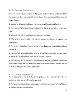 22
2.2.4.2 Expected Requirements
These requirements are implicit to the system and may be so fundamental that
the customer does not explicitly state them. Their absence will be a cause for
dissatisfaction.
1. Maintain a database of all items in the Inventory Management System.
2. The system shall enable the administrator to change a user’s type to any user
type.
3. Administrator will be able to configure the any changes.
4. The system shall enable the store in charge to change or update any
information.
5. The system shall allow the user to log in based upon an assigned login ID and
password.
6. Each user will send notifications to other who will be responsible for next action
in the system. The communication will be notification based.
7. The user interface of the system shall be easy to use and shall make use of drop-
down boxes, radio buttons, and other selectable fields wherever possible instead
of fields that require the user to type in data.
2.2.4.3 Exciting Requirements
These requirements are for features that go beyond the customer's expectations
and prove to be very satisfying when present.
1. The user interface should provide appropriate error messages for invalid input
as well as tool-tips and online help.
 
