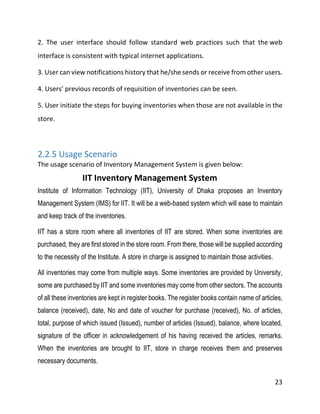 23
2. The user interface should follow standard web practices such that the web
interface is consistent with typical internet applications.
3. User can view notifications history that he/she sends or receive from other users.
4. Users’ previous records of requisition of inventories can be seen.
5. User initiate the steps for buying inventories when those are not available in the
store.
2.2.5 Usage Scenario
The usage scenario of Inventory Management System is given below:
IIT Inventory Management System
Institute of Information Technology (IIT), University of Dhaka proposes an Inventory
Management System (IMS) for IIT. It will be a web-based system which will ease to maintain
and keep track of the inventories.
IIT has a store room where all inventories of IIT are stored. When some inventories are
purchased, they are first stored in the store room. From there, those will be supplied according
to the necessity of the Institute. A store in charge is assigned to maintain those activities.
All inventories may come from multiple ways. Some inventories are provided by University,
some are purchased by IIT and some inventories may come from other sectors. The accounts
of all these inventories are kept in register books. The register books contain name of articles,
balance (received), date, No and date of voucher for purchase (received), No. of articles,
total, purpose of which issued (Issued), number of articles (Issued), balance, where located,
signature of the officer in acknowledgement of his having received the articles, remarks.
When the inventories are brought to IIT, store in charge receives them and preserves
necessary documents.
 