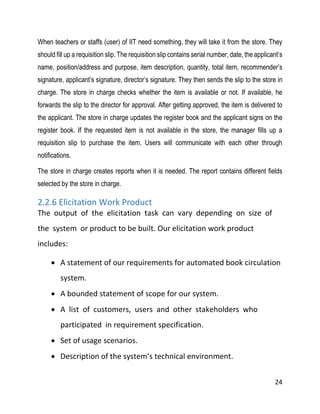 24
When teachers or staffs (user) of IIT need something, they will take it from the store. They
should fill up a requisition slip. The requisition slip contains serial number, date, the applicant’s
name, position/address and purpose, item description, quantity, total item, recommender’s
signature, applicant’s signature, director’s signature. They then sends the slip to the store in
charge. The store in charge checks whether the item is available or not. If available, he
forwards the slip to the director for approval. After getting approved, the item is delivered to
the applicant. The store in charge updates the register book and the applicant signs on the
register book. If the requested item is not available in the store, the manager fills up a
requisition slip to purchase the item. Users will communicate with each other through
notifications.
The store in charge creates reports when it is needed. The report contains different fields
selected by the store in charge.
2.2.6 Elicitation Work Product
The output of the elicitation task can vary depending on size of
the system or product to be built. Our elicitation work product
includes:
 A statement of our requirements for automated book circulation
system.
 A bounded statement of scope for our system.
 A list of customers, users and other stakeholders who
participated in requirement specification.
 Set of usage scenarios.
 Description of the system’s technical environment.
 