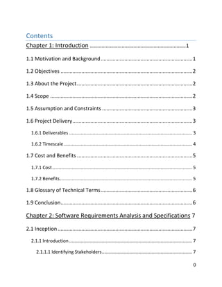 0
Contents
Chapter 1: Introduction ………………………………………………………………1
1.1 Motivation and Background..............................................................1
1.2 Objectives .........................................................................................2
1.3 About the Project..............................................................................2
1.4 Scope ................................................................................................2
1.5 Assumption and Constraints .............................................................3
1.6 Project Delivery.................................................................................3
1.6.1 Deliverables .............................................................................................. 3
1.6.2 Timescale .................................................................................................. 4
1.7 Cost and Benefits ..............................................................................5
1.7.1 Cost........................................................................................................... 5
1.7.2 Benefits..................................................................................................... 5
1.8 Glossary of Technical Terms..............................................................6
1.9 Conclusion.........................................................................................6
Chapter 2: Software Requirements Analysis and Specifications 7
2.1 Inception...........................................................................................7
2.1.1 Introduction .............................................................................................. 7
2.1.1.1 Identifying Stakeholders..................................................................... 7
 